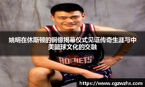 姚明在休斯顿的铜像揭幕仪式见证传奇生涯与中美篮球文化的交融
