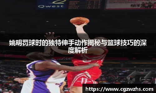 姚明罚球时的独特伸手动作揭秘与篮球技巧的深度解析